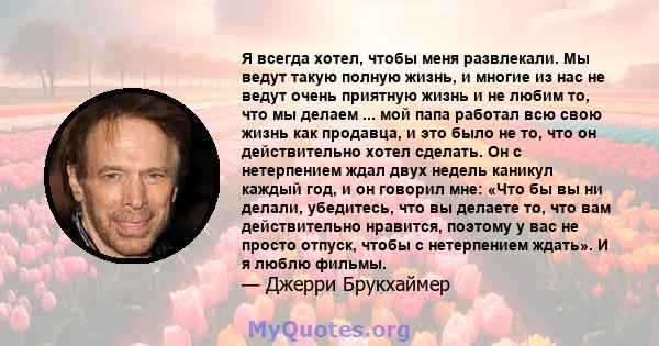 Я всегда хотел, чтобы меня развлекали. Мы ведут такую ​​полную жизнь, и многие из нас не ведут очень приятную жизнь и не любим то, что мы делаем ... мой папа работал всю свою жизнь как продавца, и это было не то, что он 