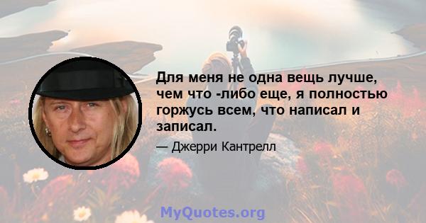 Для меня не одна вещь лучше, чем что -либо еще, я полностью горжусь всем, что написал и записал.