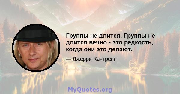 Группы не длится. Группы не длится вечно - это редкость, когда они это делают.