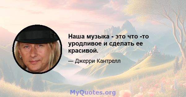 Наша музыка - это что -то уродливое и сделать ее красивой.