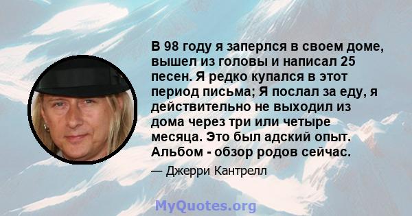 В 98 году я заперлся в своем доме, вышел из головы и написал 25 песен. Я редко купался в этот период письма; Я послал за еду, я действительно не выходил из дома через три или четыре месяца. Это был адский опыт. Альбом - 