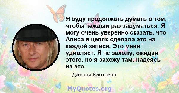 Я буду продолжать думать о том, чтобы каждый раз задуматься. Я могу очень уверенно сказать, что Алиса в цепях сделала это на каждой записи. Это меня удивляет. Я не захожу, ожидая этого, но я захожу там, надеясь на это.