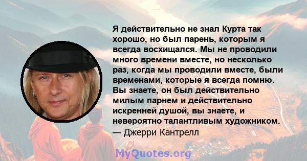 Я действительно не знал Курта так хорошо, но был парень, которым я всегда восхищался. Мы не проводили много времени вместе, но несколько раз, когда мы проводили вместе, были временами, которые я всегда помню. Вы знаете, 