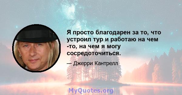 Я просто благодарен за то, что устроил тур и работаю на чем -то, на чем я могу сосредоточиться.