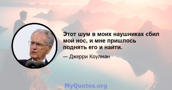 Этот шум в моих наушниках сбил мой нос, и мне пришлось поднять его и найти.