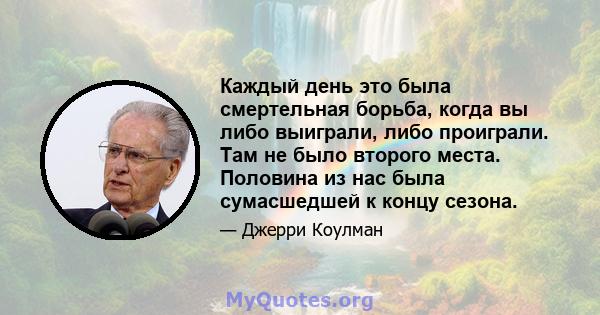 Каждый день это была смертельная борьба, когда вы либо выиграли, либо проиграли. Там не было второго места. Половина из нас была сумасшедшей к концу сезона.