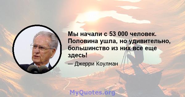 Мы начали с 53 000 человек. Половина ушла, но удивительно, большинство из них все еще здесь!