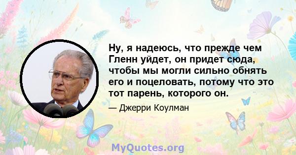 Ну, я надеюсь, что прежде чем Гленн уйдет, он придет сюда, чтобы мы могли сильно обнять его и поцеловать, потому что это тот парень, которого он.