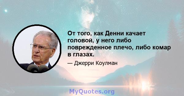 От того, как Денни качает головой, у него либо поврежденное плечо, либо комар в глазах.