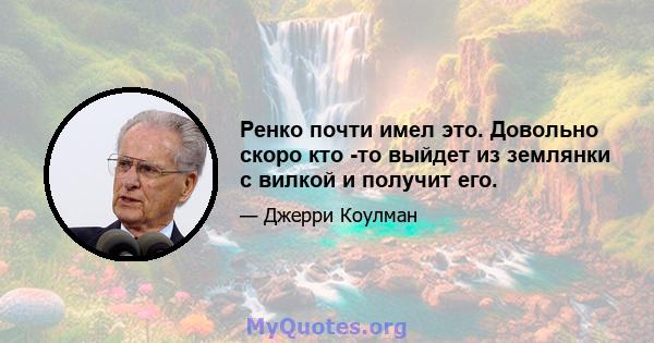 Ренко почти имел это. Довольно скоро кто -то выйдет из землянки с вилкой и получит его.