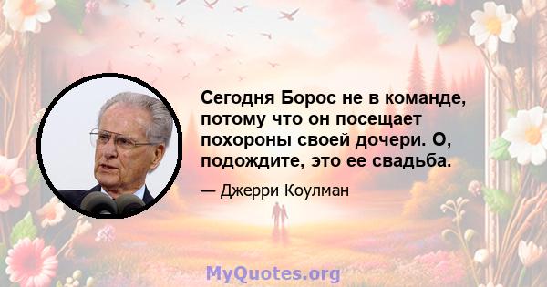 Сегодня Борос не в команде, потому что он посещает похороны своей дочери. О, подождите, это ее свадьба.