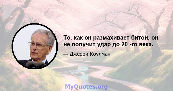 То, как он размахивает битой, он не получит удар до 20 -го века.