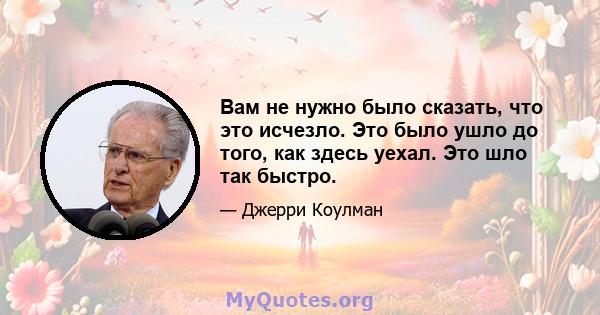 Вам не нужно было сказать, что это исчезло. Это было ушло до того, как здесь уехал. Это шло так быстро.