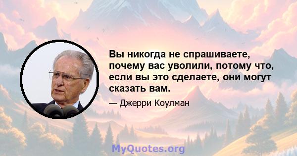 Вы никогда не спрашиваете, почему вас уволили, потому что, если вы это сделаете, они могут сказать вам.