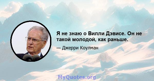 Я не знаю о Вилли Дэвисе. Он не такой молодой, как раньше.