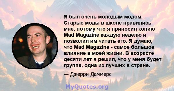 Я был очень молодым модом. Старые моды в школе нравились мне, потому что я приносил копию Mad Magazine каждую неделю и позволил им читать его. Я думаю, что Mad Magazine - самое большое влияние в моей жизни. В возрасте