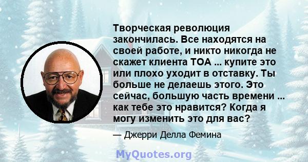 Творческая революция закончилась. Все находятся на своей работе, и никто никогда не скажет клиента TOA ... купите это или плохо уходит в отставку. Ты больше не делаешь этого. Это сейчас, большую часть времени ... как