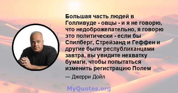 Большая часть людей в Голливуде - овцы - и я не говорю, что недоброжелательно, я говорю это политически - если бы Спилберг, Стрейзанд и Геффен и другие были республиканцами завтра, вы увидите нехватку бумаги, чтобы