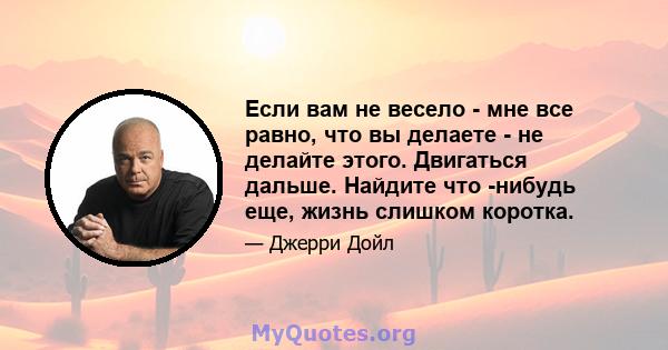 Если вам не весело - мне все равно, что вы делаете - не делайте этого. Двигаться дальше. Найдите что -нибудь еще, жизнь слишком коротка.