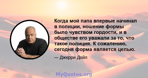 Когда мой папа впервые начинал в полиции, ношение формы было чувством гордости, и в обществе его уважали за то, что такое полиция. К сожалению, сегодня форма является целью.