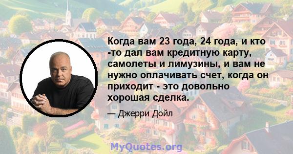 Когда вам 23 года, 24 года, и кто -то дал вам кредитную карту, самолеты и лимузины, и вам не нужно оплачивать счет, когда он приходит - это довольно хорошая сделка.