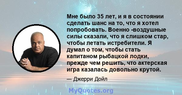 Мне было 35 лет, и я в состоянии сделать шанс на то, что я хотел попробовать. Военно -воздушные силы сказали, что я слишком стар, чтобы летать истребители. Я думал о том, чтобы стать капитаном рыбацкой лодки, прежде чем 