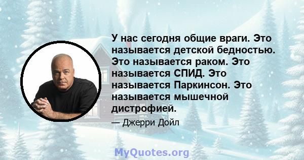 У нас сегодня общие враги. Это называется детской бедностью. Это называется раком. Это называется СПИД. Это называется Паркинсон. Это называется мышечной дистрофией.