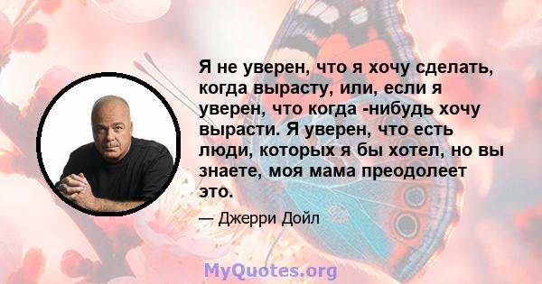 Я не уверен, что я хочу сделать, когда вырасту, или, если я уверен, что когда -нибудь хочу вырасти. Я уверен, что есть люди, которых я бы хотел, но вы знаете, моя мама преодолеет это.