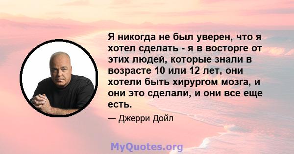 Я никогда не был уверен, что я хотел сделать - я в восторге от этих людей, которые знали в возрасте 10 или 12 лет, они хотели быть хирургом мозга, и они это сделали, и они все еще есть.