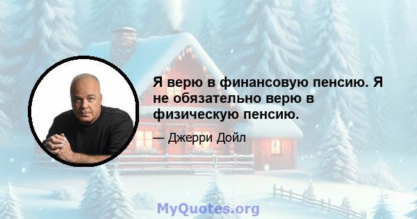 Я верю в финансовую пенсию. Я не обязательно верю в физическую пенсию.