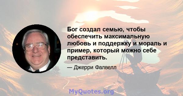 Бог создал семью, чтобы обеспечить максимальную любовь и поддержку и мораль и пример, который можно себе представить.