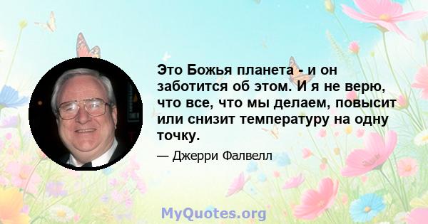 Это Божья планета - и он заботится об этом. И я не верю, что все, что мы делаем, повысит или снизит температуру на одну точку.