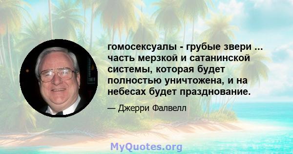 гомосексуалы - грубые звери ... часть мерзкой и сатанинской системы, которая будет полностью уничтожена, и на небесах будет празднование.