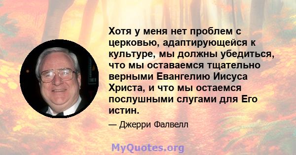 Хотя у меня нет проблем с церковью, адаптирующейся к культуре, мы должны убедиться, что мы оставаемся тщательно верными Евангелию Иисуса Христа, и что мы остаемся послушными слугами для Его истин.