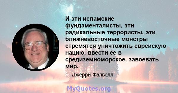 И эти исламские фундаменталисты, эти радикальные террористы, эти ближневосточные монстры стремятся уничтожить еврейскую нацию, ввести ее в средиземноморское, завоевать мир.