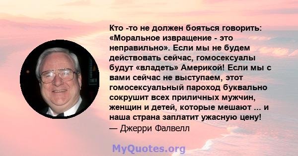 Кто -то не должен бояться говорить: «Моральное извращение - это неправильно». Если мы не будем действовать сейчас, гомосексуалы будут «владеть» Америкой! Если мы с вами сейчас не выступаем, этот гомосексуальный пароход