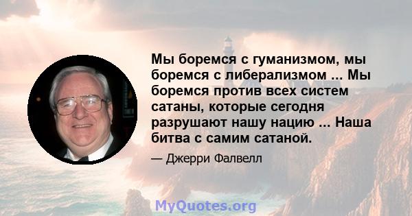 Мы боремся с гуманизмом, мы боремся с либерализмом ... Мы боремся против всех систем сатаны, которые сегодня разрушают нашу нацию ... Наша битва с самим сатаной.