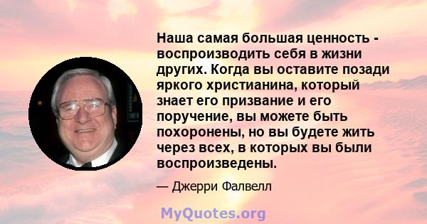 Наша самая большая ценность - воспроизводить себя в жизни других. Когда вы оставите позади яркого христианина, который знает его призвание и его поручение, вы можете быть похоронены, но вы будете жить через всех, в