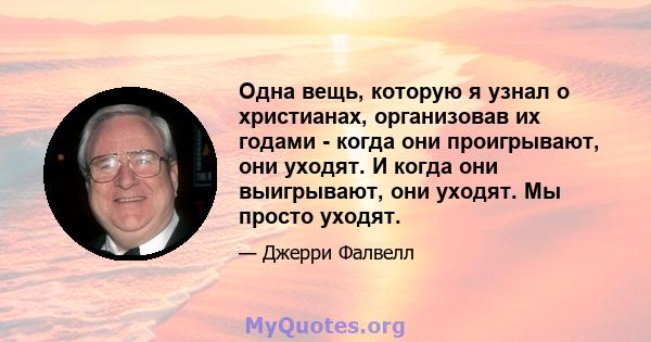 Одна вещь, которую я узнал о христианах, организовав их годами - когда они проигрывают, они уходят. И когда они выигрывают, они уходят. Мы просто уходят.