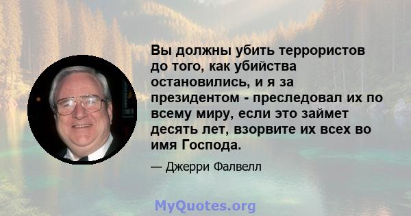 Вы должны убить террористов до того, как убийства остановились, и я за президентом - преследовал их по всему миру, если это займет десять лет, взорвите их всех во имя Господа.