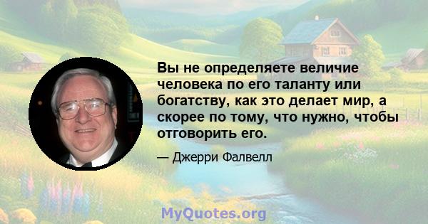 Вы не определяете величие человека по его таланту или богатству, как это делает мир, а скорее по тому, что нужно, чтобы отговорить его.