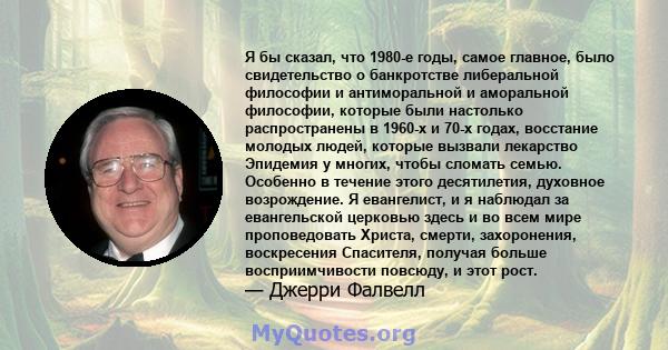 Я бы сказал, что 1980-е годы, самое главное, было свидетельство о банкротстве либеральной философии и антиморальной и аморальной философии, которые были настолько распространены в 1960-х и 70-х годах, восстание молодых