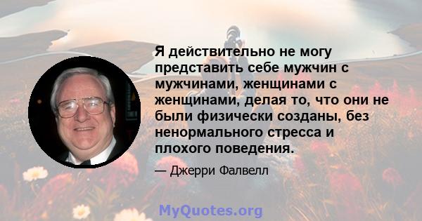 Я действительно не могу представить себе мужчин с мужчинами, женщинами с женщинами, делая то, что они не были физически созданы, без ненормального стресса и плохого поведения.