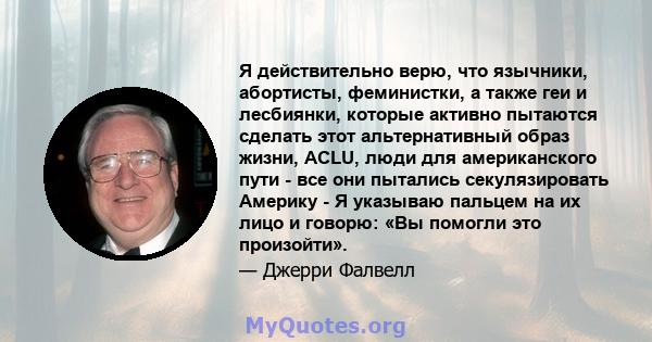 Я действительно верю, что язычники, абортисты, феминистки, а также геи и лесбиянки, которые активно пытаются сделать этот альтернативный образ жизни, ACLU, люди для американского пути - все они пытались секулязировать