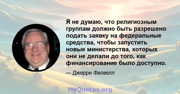 Я не думаю, что религиозным группам должно быть разрешено подать заявку на федеральные средства, чтобы запустить новые министерства, которых они не делали до того, как финансирование было доступно.