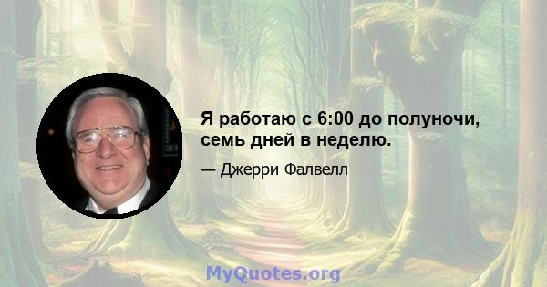 Я работаю с 6:00 до полуночи, семь дней в неделю.