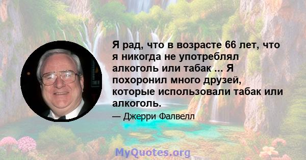 Я рад, что в возрасте 66 лет, что я никогда не употреблял алкоголь или табак ... Я похоронил много друзей, которые использовали табак или алкоголь.