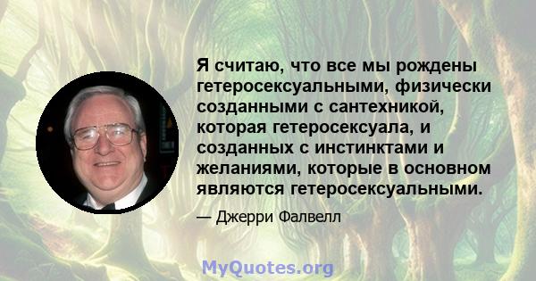 Я считаю, что все мы рождены гетеросексуальными, физически созданными с сантехникой, которая гетеросексуала, и созданных с инстинктами и желаниями, которые в основном являются гетеросексуальными.