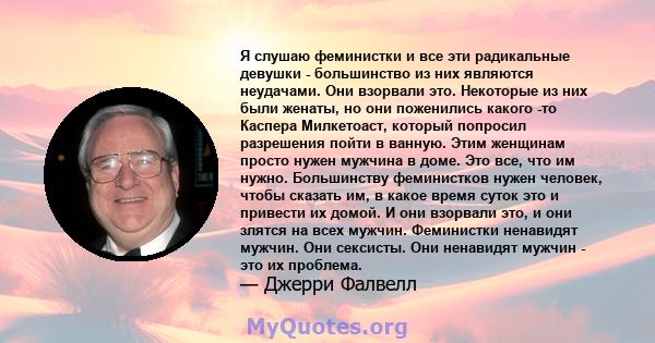 Я слушаю феминистки и все эти радикальные девушки - большинство из них являются неудачами. Они взорвали это. Некоторые из них были женаты, но они поженились какого -то Каспера Милкетоаст, который попросил разрешения