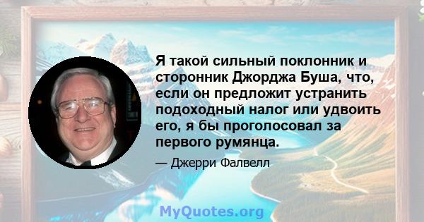 Я такой сильный поклонник и сторонник Джорджа Буша, что, если он предложит устранить подоходный налог или удвоить его, я бы проголосовал за первого румянца.